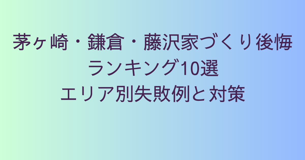 茅ヶ崎・鎌倉・藤沢家づくり後悔ランキング10選｜エリア別失敗例と対策